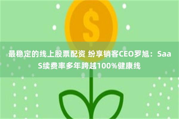 最稳定的线上股票配资 纷享销客CEO罗旭：SaaS续费率多年跨越100%健康线