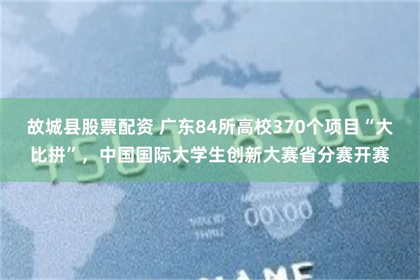 故城县股票配资 广东84所高校370个项目“大比拼”，中国国际大学生创新大赛省分赛开赛