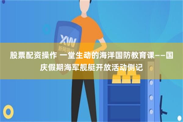 股票配资操作 一堂生动的海洋国防教育课——国庆假期海军舰艇开