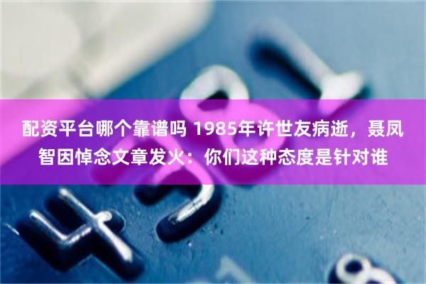 配资平台哪个靠谱吗 1985年许世友病逝，聂凤智因悼念文章发