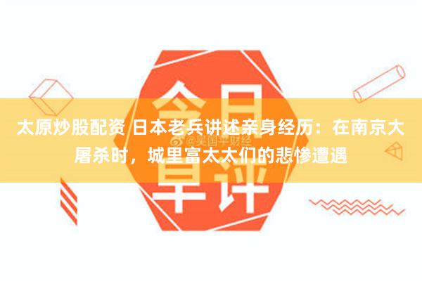 太原炒股配资 日本老兵讲述亲身经历：在南京大屠杀时，城里富太太们的悲惨遭遇