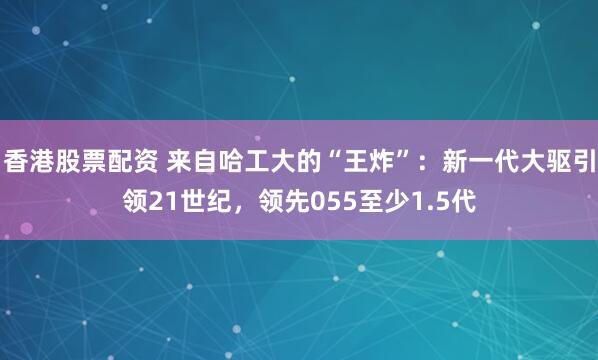 香港股票配资 来自哈工大的“王炸”：新一代大驱引领21世纪，领先055至少1.5代