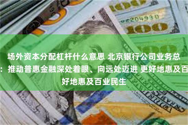 场外资本分配杠杆什么意思 北京银行公司业务总监房旭：推动普惠金融深处着眼、向远处迈进 更好地惠及百业民生