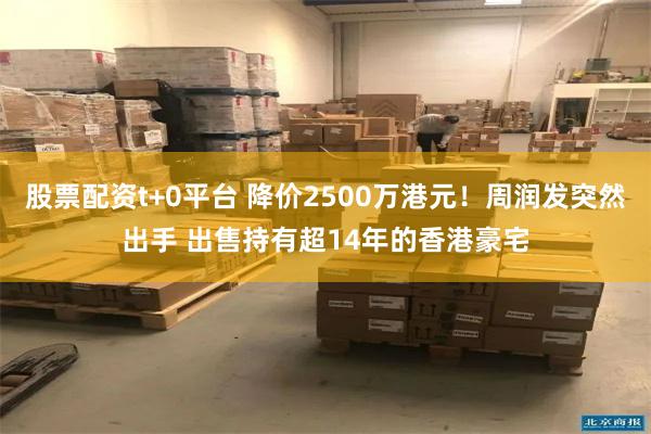 股票配资t+0平台 降价2500万港元！周润发突然出手 出售持有超14年的香港豪宅