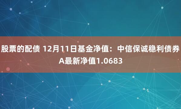 股票的配债 12月11日基金净值：中信保诚稳利债券A最新净值1.0683