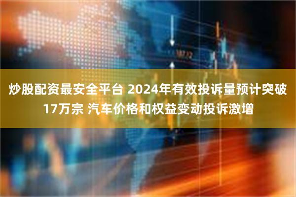 炒股配资最安全平台 2024年有效投诉量预计突破17万宗 汽车价格和权益变动投诉激增