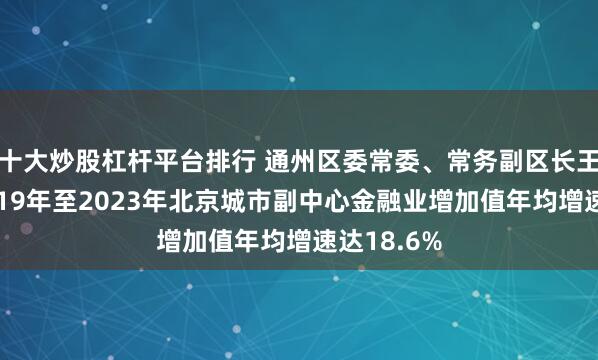 十大炒股杠杆平台排行 通州区委常委、常务副区长王永杰：2019年至2023年北京城市副中心金融业增加值年均增速达18.6%