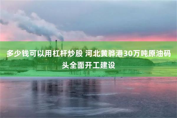 多少钱可以用杠杆炒股 河北黄骅港30万吨原油码头全面开工建设