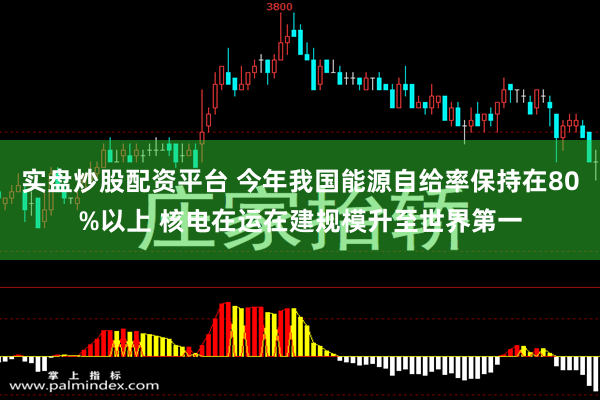 实盘炒股配资平台 今年我国能源自给率保持在80%以上 核电在运在建规模升至世界第一