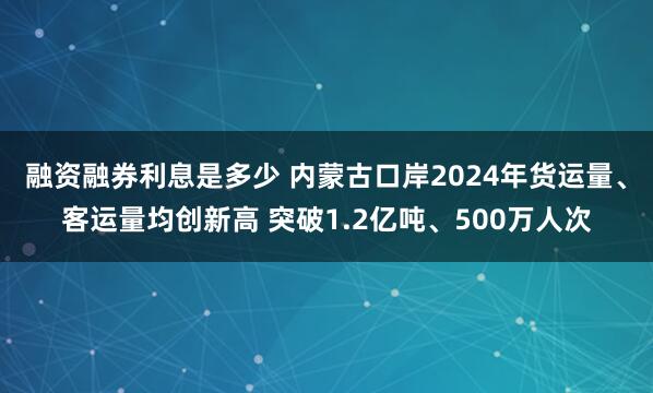 融资融券利息是多少 内蒙古口岸2024年货运量、客运量均创新高 突破1.2亿吨、500万人次