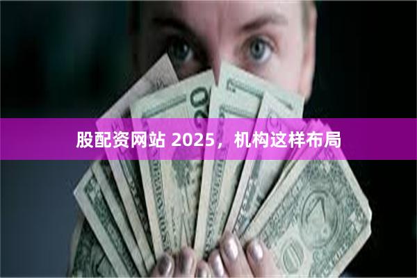 股配资网站 2025，机构这样布局