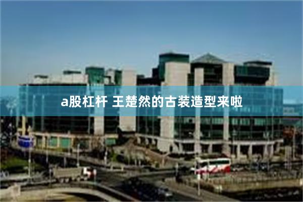 a股杠杆 王楚然的古装造型来啦