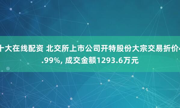 十大在线配资 北交所上市公司开特股份大宗交易折价4.99%, 成交金额1293.6万元