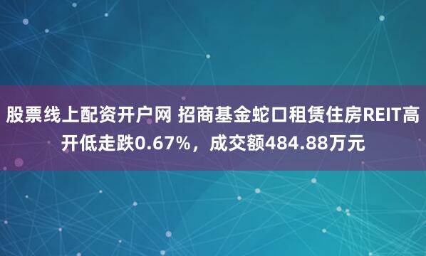 股票线上配资开户网 招商基金蛇口租赁住房REIT高开低走跌0.67%，成交额484.88万元