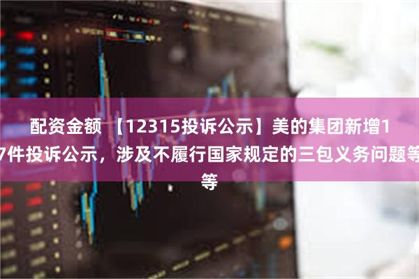 配资金额 【12315投诉公示】美的集团新增17件投诉公示，涉及不履行国家规定的三包义务问题等