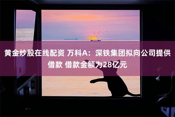 黄金炒股在线配资 万科A：深铁集团拟向公司提供借款 借款金额为28亿元