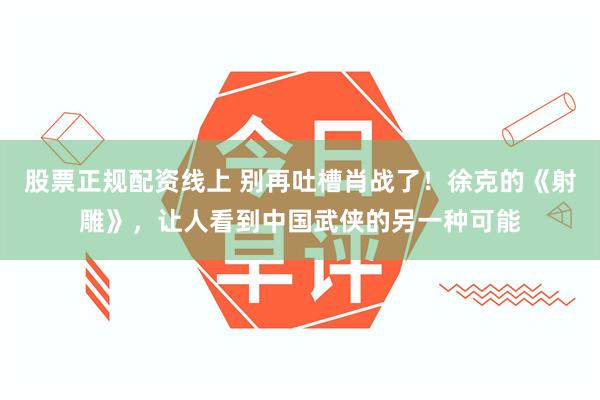 股票正规配资线上 别再吐槽肖战了！徐克的《射雕》，让人看到中国武侠的另一种可能