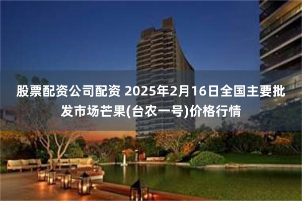 股票配资公司配资 2025年2月16日全国主要批发市场芒果(台农一号)价格行情