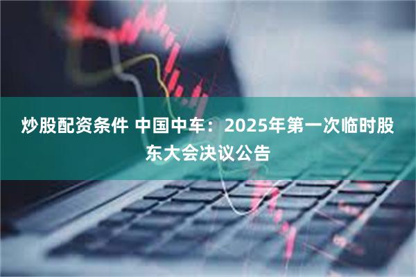 炒股配资条件 中国中车：2025年第一次临时股东大会决议公告