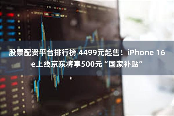 股票配资平台排行榜 4499元起售！iPhone 16e上线京东将享500元“国家补贴”