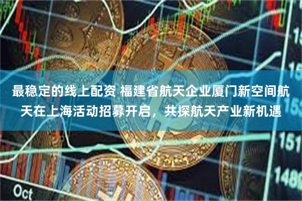 最稳定的线上配资 福建省航天企业厦门新空间航天在上海活动招募开启，共探航天产业新机遇