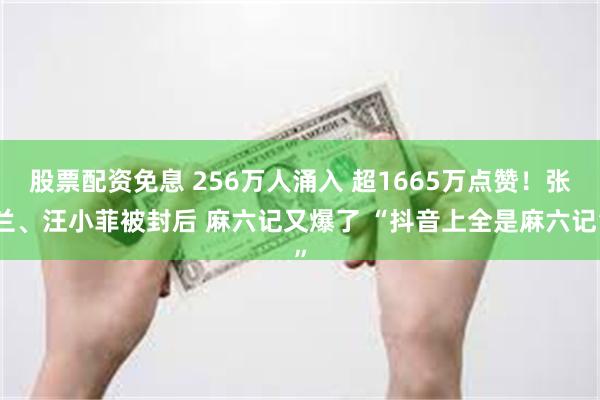 股票配资免息 256万人涌入 超1665万点赞！张兰、汪小菲被封后 麻六记又爆了 “抖音上全是麻六记”