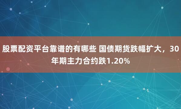 股票配资平台靠谱的有哪些 国债期货跌幅扩大，30年期主力合约跌1.20%