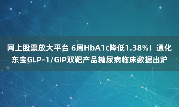 网上股票放大平台 6周HbA1c降低1.38%！通化东宝GLP-1/GIP双靶产品糖尿病临床数据出炉