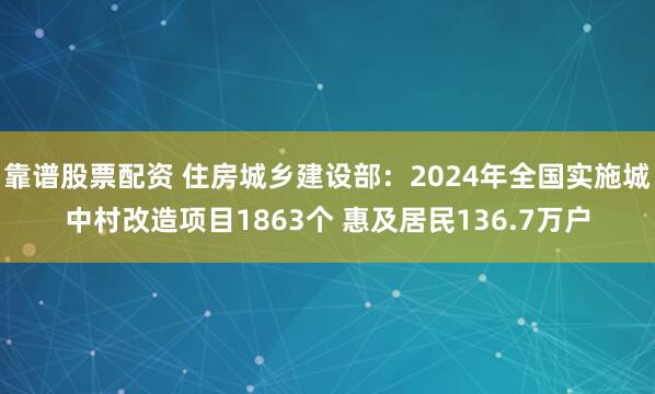 靠谱股票配资 住房城乡建设部：2024年全国实施城中村改造项目1863个 惠及居民136.7万户