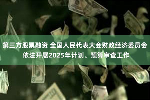 第三方股票融资 全国人民代表大会财政经济委员会 依法开展2025年计划、预算审查工作