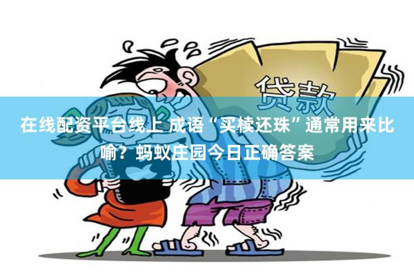 在线配资平台线上 成语“买椟还珠”通常用来比喻？蚂蚁庄园今日正确答案