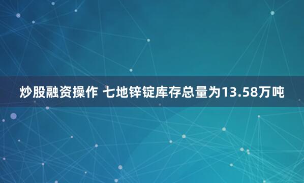 炒股融资操作 七地锌锭库存总量为13.58万吨