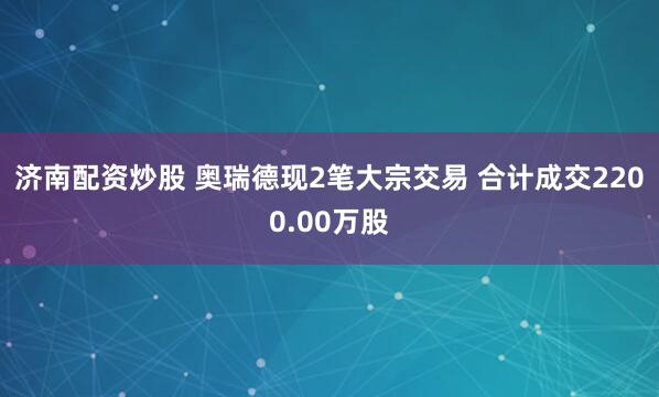 济南配资炒股 奥瑞德现2笔大宗交易 合计成交2200.00万股