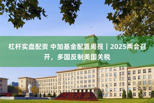 杠杆实盘配资 中加基金配置周报｜2025两会召开，多国反制美国关税