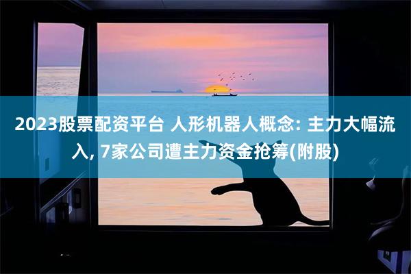 2023股票配资平台 人形机器人概念: 主力大幅流入, 7家公司遭主力资金抢筹(附股)